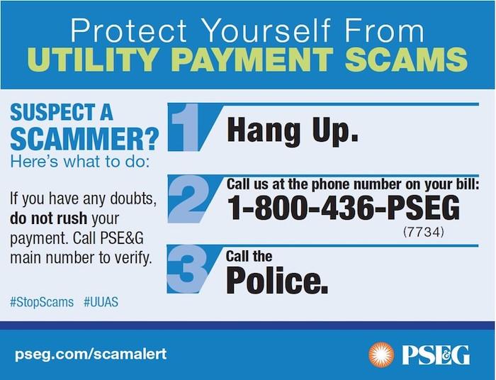 Protect Yourself From UTILITY PAYMENT SCAMS SUSPECT A SCAMMER? Here's what to do: If you have any doubts, do not rush your payment. Call PSE&G main number to verify. #StopScams #UUAS Hang Up. Call us at the phone number on your bill: 1-800-436-PSEG (7734) Call the Police
