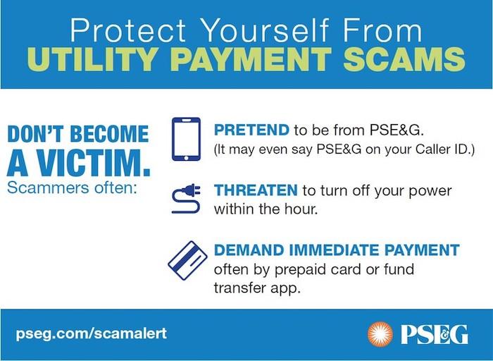 Protect Yourself From UTILITY PAYMENT SCAMS. DON'T BECOME A VICTIM. Scammers often: PRETEND to be from PSE&G. (It may even say PSE&G on your Caller ID.) THREATEN to turn off your power within the hour. DEMAND IMMEDIATE PAYMENT often by prepaid card or fund transfer app.