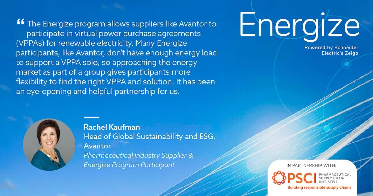 Avantor is a supplier to the pharmaceutical industry and a participant in the Energize program. Energize is sponsored by 19 global pharmaceutical companies and managed by Schneider Electric with support from the Pharmaceutical Supply Chain Initiative (PSCI). " "