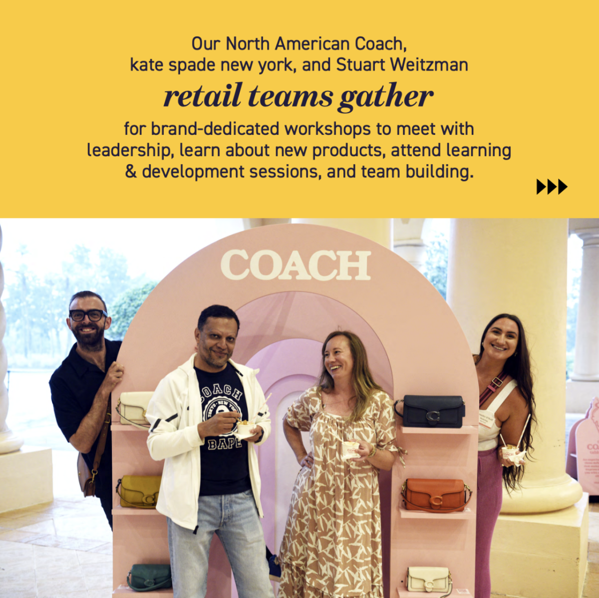 "Our North American Coach, kate spade new york, and Stuart Weitzman retail teoms gather for brand-dedicated workshops to meet with leadership, learn about new products, attend learning & development sessions, and team building."