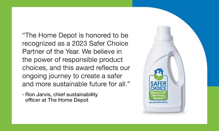 "The Home Depot is honored to be recognized as a 2023 Safer Choice Partner of the Year. We believe in the power of responsible product choices, and this award reflects our ongoing journey to create a safer and more sustainable future for all."  - Ron Jarvis, chief sustainability officer at The Home Depot