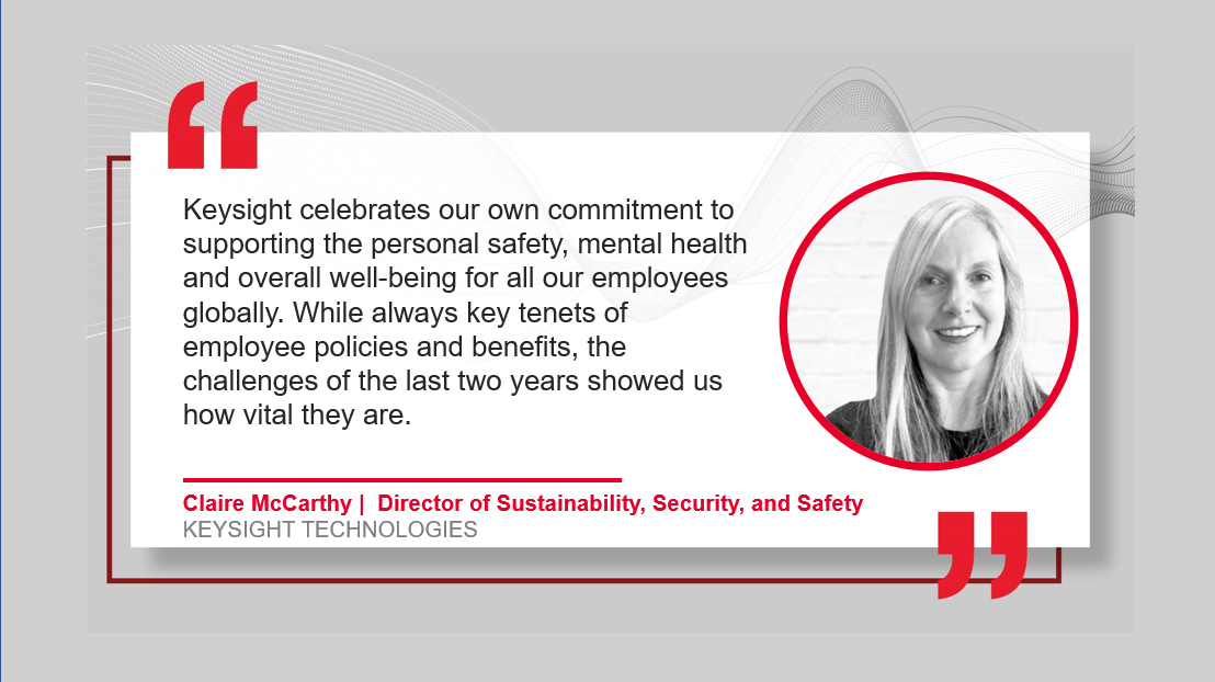 "Keysight celebrates out own commitment to supporting the safety, mental health, and overall well-being of all our employees globally. While always key tenants of employee policies and benefits, the challenges of the last two years have showed us how vital they are" by Claire McCarthy GLOBAL DIRECTOR SUSTAINABILITY, SECURITY & SAFETY with her headshot