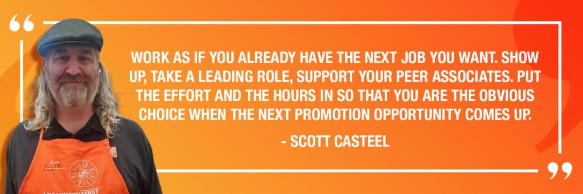 WORK AS IF YOU ALREADY HAVE THE NEXT JOB YOU WANT. SHOW UP, TAKE A LEADING ROLE, SUPPORT YOUR PEER ASSOCIATES. PUT THE EFFORT AND THE HOURS IN SO THAT YOU ARE THE OBVIOUS CHOICE WHEN THE NEXT PROMOTION OPPORTUNITY COMES UP. - SCOTT CASTEEL