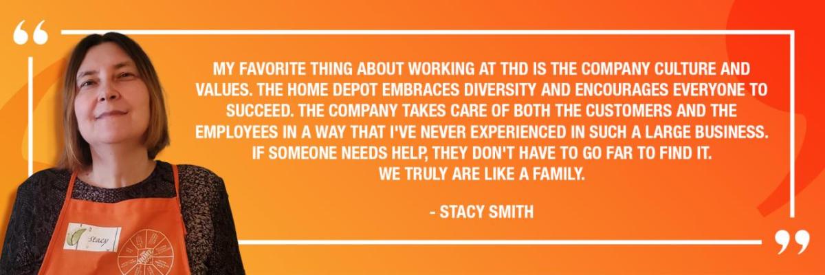 "MY FAVORITE THING ABOUT WORKING AT THD IS THE COMPANY CULTURE AND VALUES. THE HOME DEPOT EMBRACES DIVERSITY AND ENCOURAGES EVERYONE TO SUCCEED. THE COMPANY TAKES CARE OF BOTH THE CUSTOMERS AND THE EMPLOYEES IN A WAY THAT I'VE NEVER EXPERIENCED IN SUCH A LARGE BUSINESS. IF SOMEONE NEEDS HELP, THEY DON'T HAVE TO GO FAR TO FIND IT. WE TRULY ARE LIKE A FAMILY." - STACY SMITH