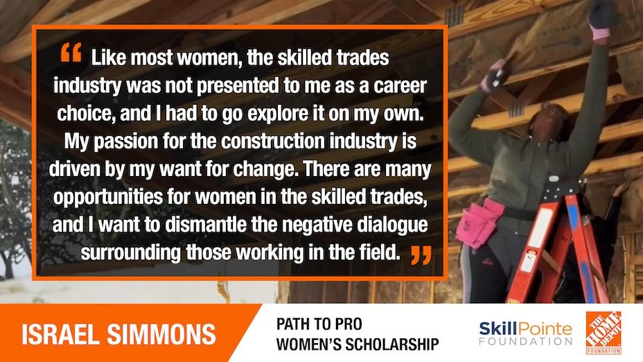 ISRAEL SIMMONS: "Like most women, the skilled trades industry was not presented to me as a career choice, and I had to go explore it on my own. My passion for the construction industry is driven by my want for change. There are many opportunities for women in the skilled trades, and I want to dismantle the negative dialogue surrounding those working in the field."