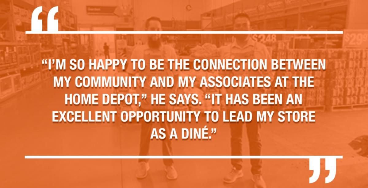"I'M SO HAPPY TO BE THE CONNECTION BETWEEN MY COMMUNITY AND MY ASSOCIATES AT THE HOME DEPOT," HE SAYS. "IT HAS BEEN AN EXCELLENT OPPORTUNITY TO LEAD MY STORE AS A DINE."