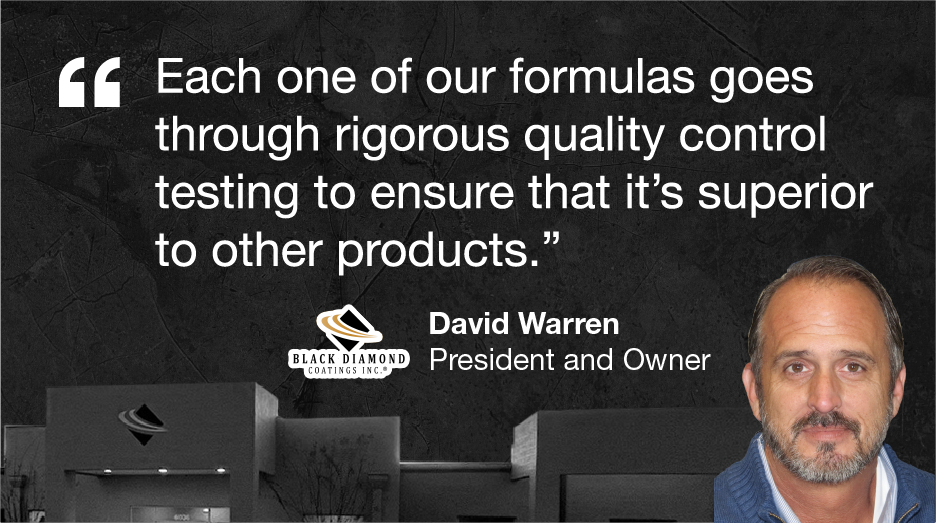 Each one of our formulas goes through rigorous quality control testing to ensure that it's superior to other products. 93 BLACK DIAMOND COATINGS INC. David Warren President and Owner