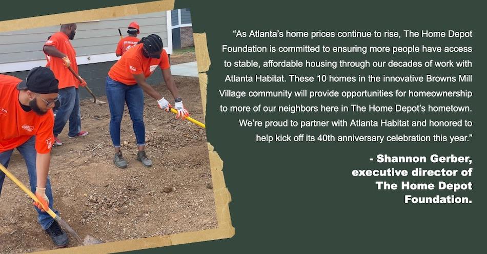 "As Atlanta's home prices continue to rise, The Home Depot Foundation is committed to ensuring more people have access to stable, affordable housing through our decades of work with Atlanta Habitat. These 10 homes in the innovative Browns Mill Village community will provide opportunities for homeownership to more of our neighbors here in The Home Depot's hometown. We're proud to partner with Atlanta Habitat and honored to help kick off its 40th anniversary celebration this year." - Shannon Gerber, executive