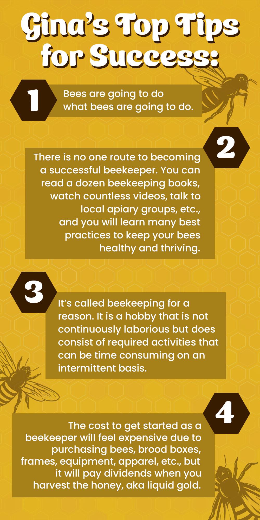 Gina's Top Tips for Success:  Bees are going to do what bees are going to do.There is no one route to becoming a successful beekeeper. You can read a dozen beekeeping books, watch countless videos, talk to local apiary groups, etc., and you will learn many best practices to keep your bees healthy and thriving.It's called beekeeping for a reason. It is a hobby that is not continuously laborious but does consist of required activities that can be time consuming on an intermittent basis.The cost to get started