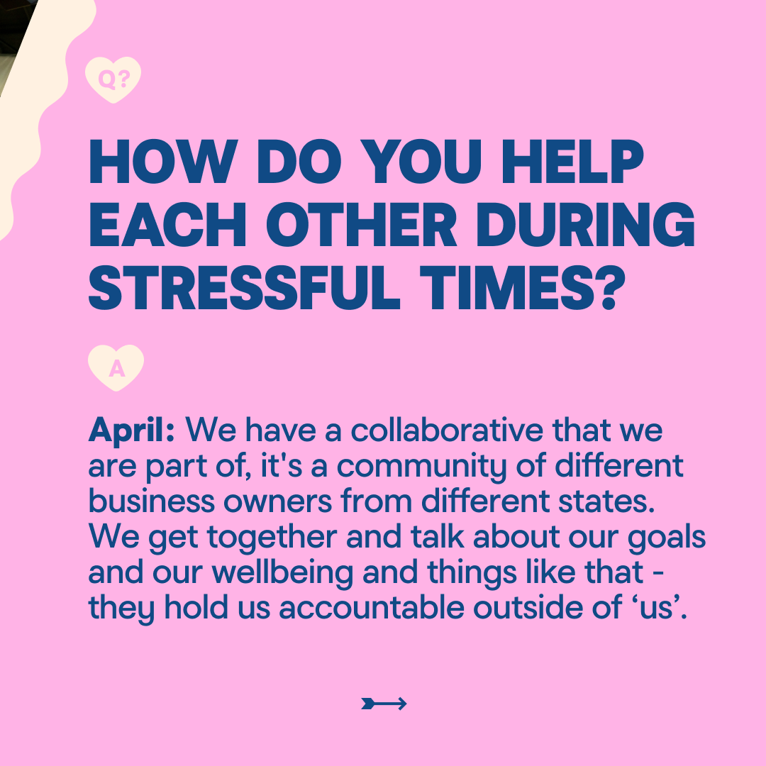 HOW DO YOU HELP EACH OTHER DURING STRESSFUL TIMES? April: We have a collaborative that we are part of, it's a community of different business owners from different states. We get together and talk about our goals and our wellbeing and things like that - they hold us accountable outside of 'us'.