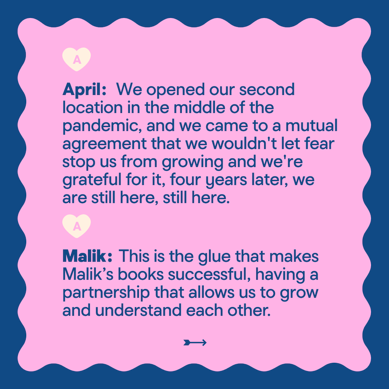 April: We opened our second location in the middle of the pandemic, and we came to a mutual agreement that we wouldn't let fear stop us from growing and we're grateful for it, four years later, we are still here, still here. Malik: This is the glue that makes Malik's books successful, having a partnership that allows us to grow and understand each other.