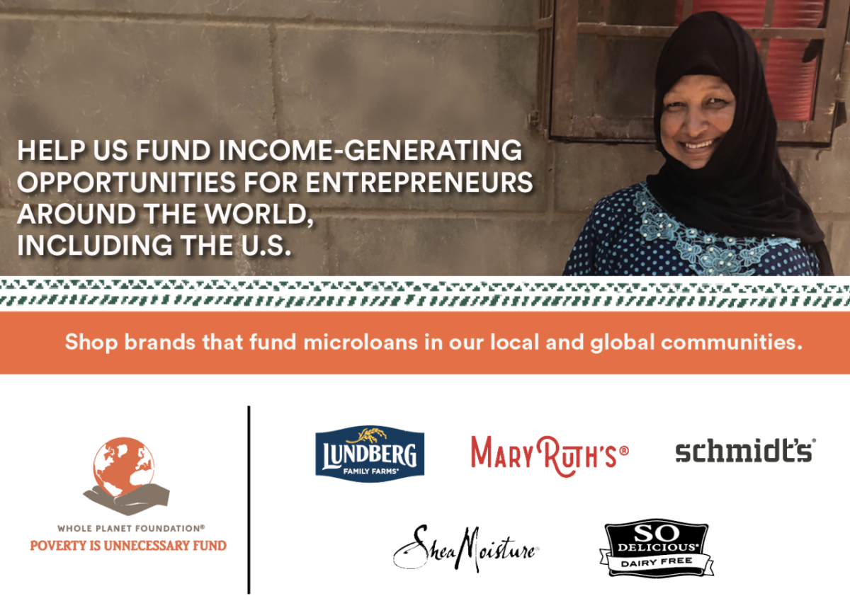 "Help us fund income-generating opportunities for entrepreneurs around the world, including the U.S." Whole planet logo. A person in a long sleeved dress standing next to a basket of produce. "Shop brands that fund microloans in our local and global communities." Logos for MAryRuth's, Lundberg, Schmidts, Shea Moisture, and SO delicious at the bottom.