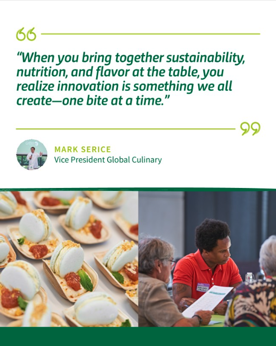 "When you bring together sustainability, nutrition, and flavor at the table, you realize innovation in something we all create - one bite at a time." - Mark Serice, Vice President Global Culinary