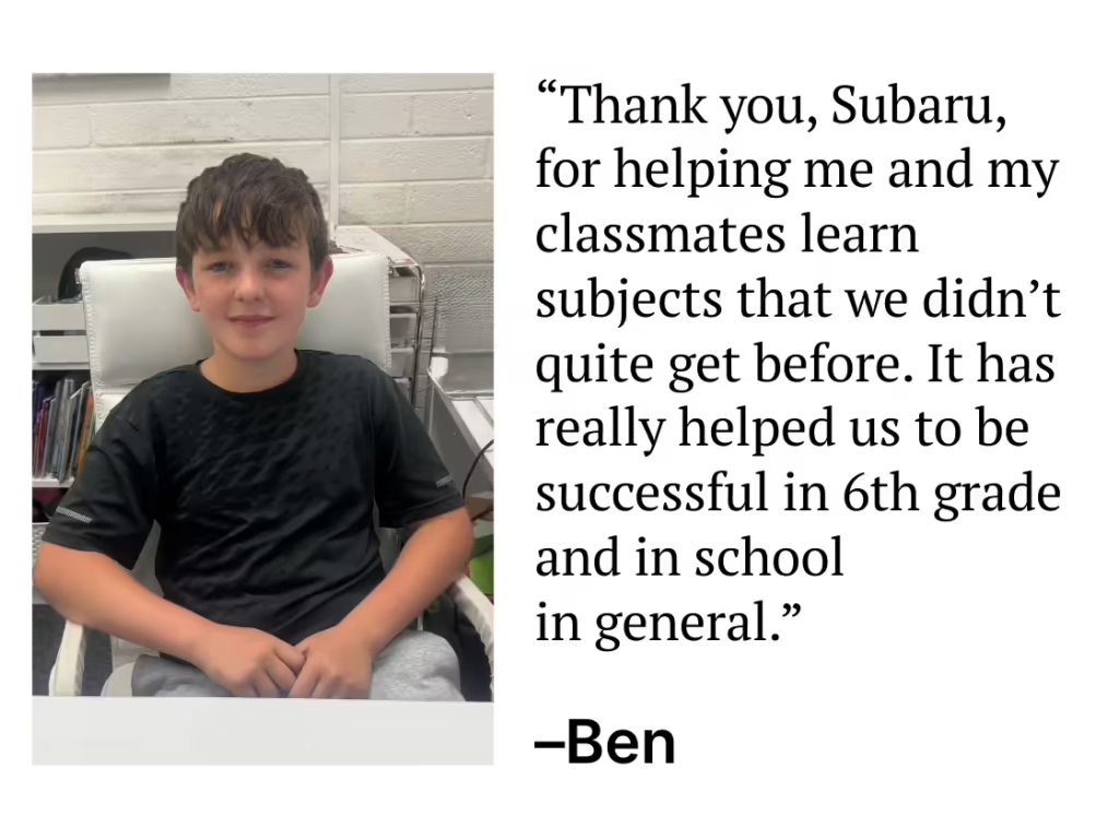 "Thank you, Subaru, for helping me and my classmates learn subjects that we didn't quite get before. It has really helped us to be successful in 6th grade and in school in general." - Ben