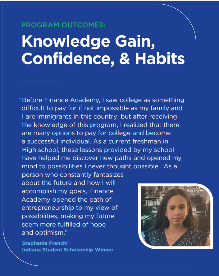 Text: Program Outcomes: Knowledge Gain, Confidence, & Habits  "Before Finance Academy, I saw college as something difficult to pay for if not impossible as my family and I are immigrants in this country; but after receiving the knowledge of this program, I realized that there are many options to pay for college and become a successful individual. As a current freshman in High school, these lessons provided by my school have helped me discover new paths and opened my mind to possibilities..."