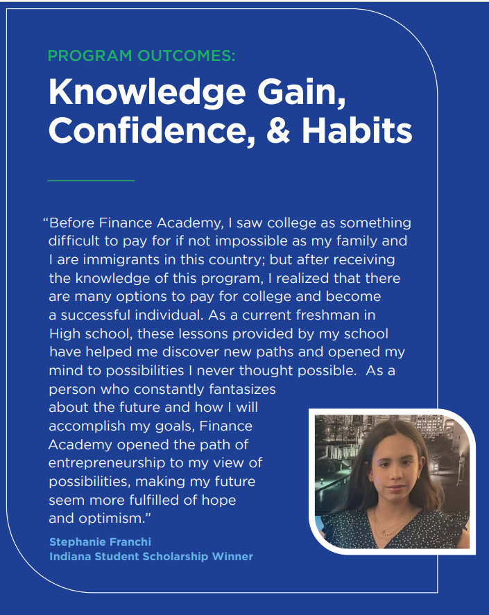 Text: Program Outcomes: Knowledge Gain, Confidence, & Habits "Before Finance Academy, I saw college as something difficult to pay for if not impossible as my family and I are immigrants in this country; but after receiving the knowledge of this program, I realized that there are many options to pay for college and become a successful individual. As a current freshman in High school, these lessons provided by my school have helped me discover new paths and opened my mind to possibilities..."