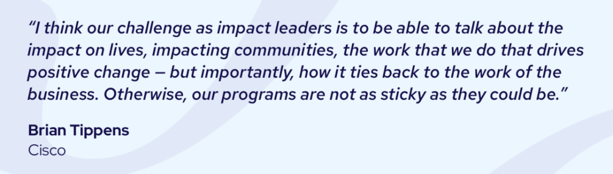 "I think our challenge as impact leaders is to be able to talk about the impact on lives, impacting communities, the work that we do that drives positive change - but importantly, how it ties back to the work of the business. Otherwise, our programs are not as sticky as they could be." Brian Tippens, Cisco