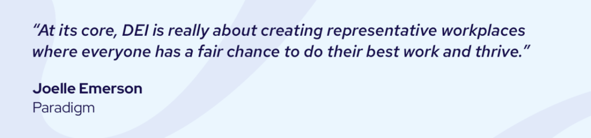 "At its core, DEI is really about creating representative workplaces where everyone has a fair change to do their best work and thrive." Joelle Emerson, Paradigm