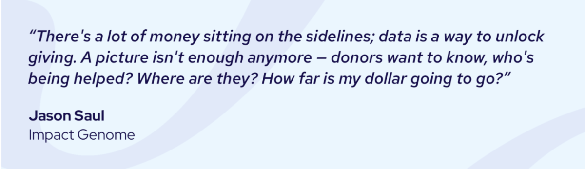 "There's a lot of money sitting on the sidelines; data is a way to unlock giving. A picture isn't enough anymore - donors want to know, who's being helped? Where are they? How far is my dollar going to go?" Jason Saul, Impact Genome