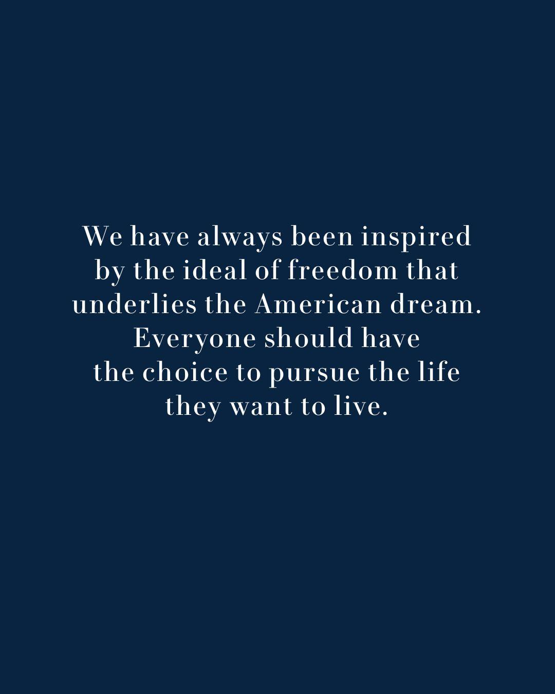 Text: We have always been inspired by the ideal of freedom that underlies the American dream. Everyone should have the choice to pursue the life they want to live.