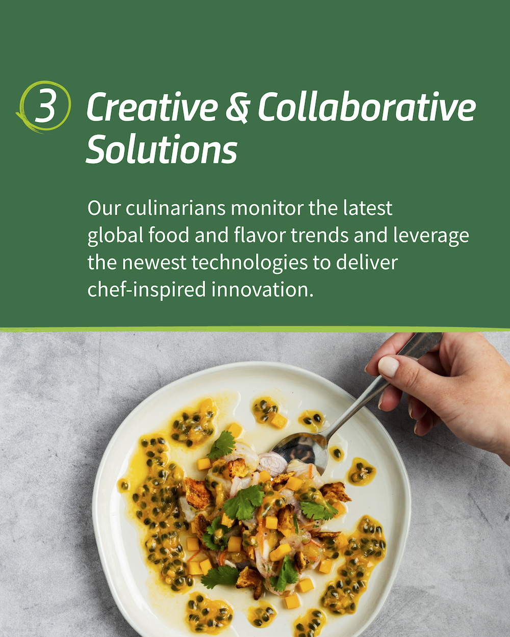 "3. Creative & Collaborative Solutions Our culinarians monitor the latest global food and flavor trends and leverage the newest technologies to deliver chef-inspired innovation."