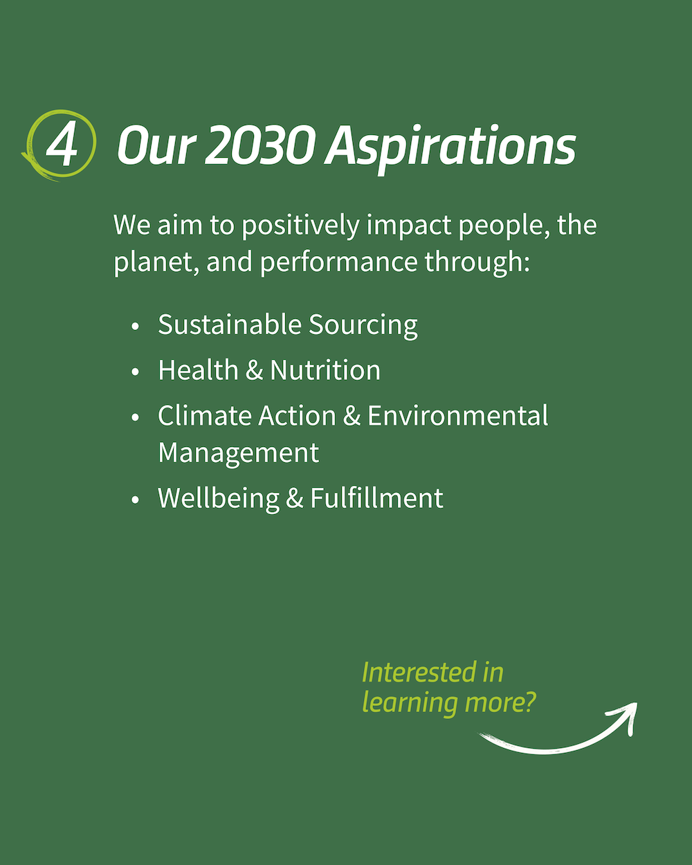 "4. Our 2030 Aspirations We aim to positively impact people, the planet, and performance through: • Sustainable Sourcing • Health & Nutrition • Climate Action & Environmental Management • Wellbeing & Fulfillment"
