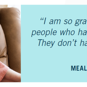 "I am so grateful for the volunteers - people who have it in their heart to help. They don't have to do it, but they do." - Martha, Meals on Wheels client