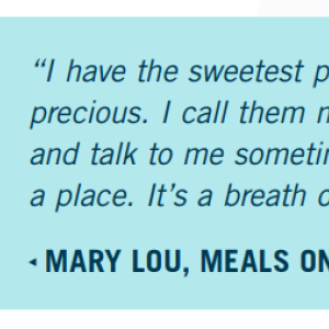 Mary Lou, Meals on Wheels client: "I have the sweetest people that bring my meals. They are precious. I call them my angels. They are always polite and talk to me sometimes, which is good when stuck in a place. It's a breath of fresh air when they come in."