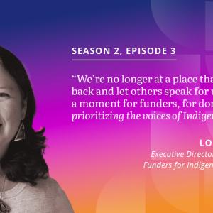 Episode three guest quote: "We're no longer at a place that we'll sit back and let others speak for us. It is now a moment for funders, for donors, to be prioritizing the voices of Indigenous Peoples."