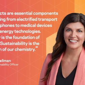 Our products are essential components in everything from electrified transport and smartphones to medical devices and clean energy technologies. Chemistry is the foundation of the world. Sustainability is the foundation of our chemistry. - Amber Wellman