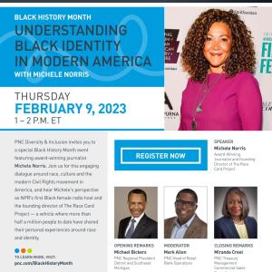 Flyer "PNC The Thread. Engage and Inspire through shared threads. BLACK HISTORY MONTH UNDERSTANDING BLACK IDENTITY IN MODERN AMERICA WITH MICHELE NORRIS. THURSDAY FEBRUARY 9, 2023 1 – 2 P.M. ET. PNC Diversity & Inclusion invites you to a special Black History Month event featuring award-winning journalist Michele Norris. Join us for this engaging dialogue around race, culture and the modern Civil Rights movement in America, and hear Michele’s perspective as NPR’s first Black female radio host and the ..."