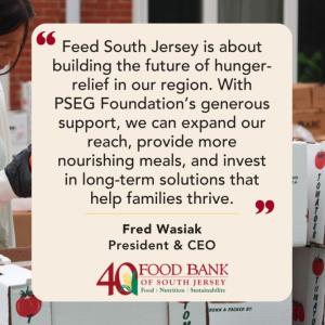 "Feed South Jersey is about building the future of hunger-relief in our region. With PSEG Foundation's generous support, we can expand our reach, provide more nourishing meals, and invest in long-term solutions that help families thrive." Fred Wasiak President & CEO