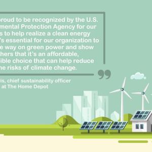 "We are proud to be recognized by the U.S. Environmental Protection Agency for our efforts to help realize a clean energy future. It's essential for our organization to lead the way on green power and show others that it's an affordable, accessible choice that can help reduce the risks of climate change."  – Ron Jarvis, chief sustainability officer at The Home Depot