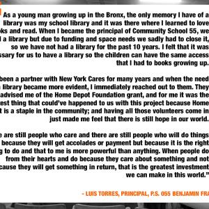 Quote: " As a young man growing up in the Bronx, the only memory I have of a library was a school library and it was there when I learned to love books and read. When I became the principal of school 55, we had a library but sadly had  so we have not had a library for 10 years. I felt that it was necessary to have a library so the children can have the same access to books that I had growing up." Luis Torres, Principal School 55 o close it due to funding needs. 