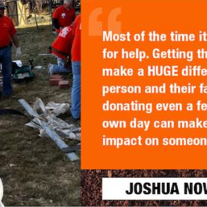 Most of the time it's hard to ask for help. Getting that help can make a HUGE difference to that person and their family. So, donating even a few hours of my own day can make a really big impact on someone else needs. JOSHUA NOWLAN