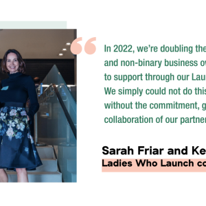 Photo of Sarah Friar and Kelly McGonigle, Caption: In 2022, we're doubling the number of women and non-binary business owners we'll be able to support through our Launch Program. We simply could not do this important work without the commitment, generosity and collaboration of our partners. Ladies Who Launch co-founders