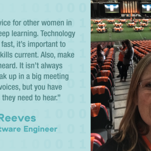 My best advice for other women in tech is to keep learning. Technology changes so fast, it's important to keep your skills current. Also, make your voice heard. It isn't always easy to speak up in a big meeting full of loud voices, but you have good points they need to hear." Karen Reeves Staff Software Engineer
