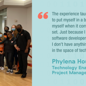 The experience taught me not to put myself in a box and label myself when it comes to my skill set. Just because I am not a software developer does not mean I don't have anything to contribute in the space of technology." Phylena Houde Technology Enablement Project Manager