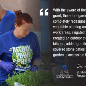 With the award of the Retool Your School grant, the entire garden space was completely redesigned. We expanded the vegetable planting areas, added covered work areas, irrigated the vegetable beds, created an outdoor classroom and kitchen, added granite walkways and covered stone patios to ensure the garden is accessible to everyone. ALAMO COLLEGES DISTRICT St. Philip's College Paula Englebert St. Philip's College Academic Program Coordinator