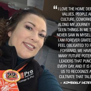 Photo of Kimberly DeJesso; Cf I LOVE THE HOME DEPOT'S VALUES, PEOPLE AND CULTURE. COWORKERS ALONG MY JOURNEY HAVE SEEN THINGS IN ME THAT I NEVER SAW IN MYSELF. AND I AM FOREVER GRATEFUL. I FEEL OBLIGATED TO PAY IT FORWARD. WE HAVE SO MANY FUTURE POTENTIAL LEADERS THAT PUNCH IN EVERY DAY. AND IT IS UP TO US TO RECOGNIZE AND CULTIVATE THAT TALENT." KIMBERLY DEJESSO