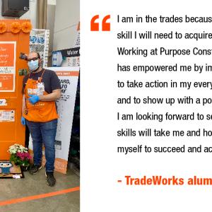 I am in the trades because I believe it's a skill I will need to acquire for the future. Working at Purpose Construction (an ESE) has empowered me by improving my skills to take action in my everyday workflow and to show up with a positive attitude. I am looking forward to seeing where my skills will take me and how far I can push myself to succeed and achieve my goals." - TradeWorks alumni