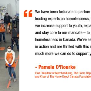 We have been fortunate to partner with some of the country's leading experts on homelessness, helping to inform how we increase support to youth, expand our prevention work, and stay core to our mandate - to prevent and end youth homelessness in Canada. We've seen the impact of this work in action and are thrilled with this next phase and how much more we can do to support youth in our communities. - Pamela O'Rourke Vice President of Merchandising, The Home Depot Canada and Chair of The Home Depot Canada Fo