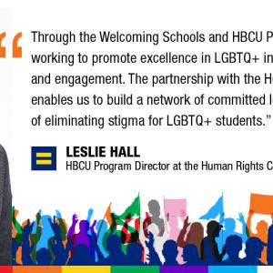 Through the Welcoming Schools and HBCU Programs, we are working to promote excellence in LGBTQ+ inclusion, equity, and engagement. The partnership with the Home Depot enables us to build a network of committed leaders in pursuit of eliminating stigma for LGBTQ+ students. LESLIE HALL HBCU Program Director at the Human Rights Campaign Foundation; photo of Leslie Hall