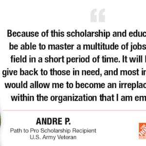 Because of this scholarship and education, I will be able to master a multitude of jobs within my field in a short period of time. It will help me to give back to those in need, and most importantly, it would allow me to become an irreplaceable asset within the organization that I am employed by. ANDRE P. Path to Pro Scholarship Recipient U.S. Army Veteran