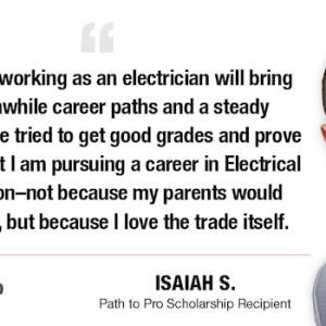 I know that working as an electrician will bring me worthwhile career paths and a steady paycheck. I've tried to get good grades and prove to myself that I am pursuing a career in Electrical Construction-not because my parents would want me to, but because I love the trade itself. D PATH TO PRO ISAIAH S. Path to Pro Scholarship Recipient