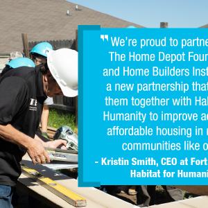 Quote: * We're proud to partner with The Home Depot Foundation and Home Builders Institute for a new partnership that brings them together with Habitat for Humanity to improve access to affordable housing in military communities like ours." - Kristin Smith, CEO at Fort Hood Area Habitat for Humanity.