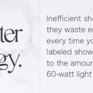 1.Wasting water wastes energy. Inefficient showerheads not only waste water, they waste energy used to heat that water. But every time you take a shower with a WaterSense labeled showerhead, you can save energy-equal to the amount of electricity it takes to light a 60-watt light bulb for nearly 7 hours.