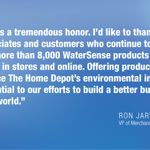 This is a tremendous honor. I'd like to thank our associates and customers who continue to embrace the more than 8,000 WaterSense products that we carry in stores and online. Offering products that reduce The Home Depot's environmental impact is essential to our efforts to build a better business and world." RON JARVIS VP of Merchandising/Sustainability