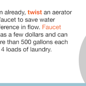 If you don't have them already, twist an aerator onto each bathroom faucet to save water without noticing a difference in flow. Faucet aerators cost as little as a few dollars and can save a household more than 500 gallons each year-enough to do 14 loads of laundry.