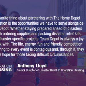Our favorite thing about partnering with The Home Depot Foundation is the opportunities we have to serve alongside Team Depot. Whether staying prepared ahead of disasters through ordering supplies and packing disaster relief kits, or on disaster specific projects, Team Depot is always a joy to work with. The life, energy, fun and friendly competition they bring to every event is contagious and, through it, they provide hope for those facing difficult circumstances. OPERATION BLESSING Anthony Lloyd Senior Di